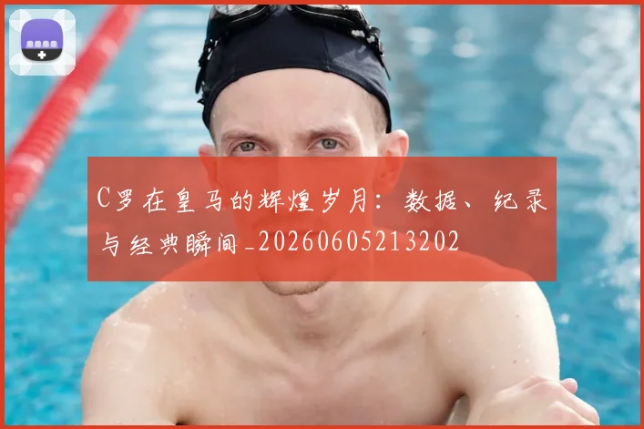 C罗在皇马的辉煌岁月：数据、纪录与经典瞬间_20260605213202