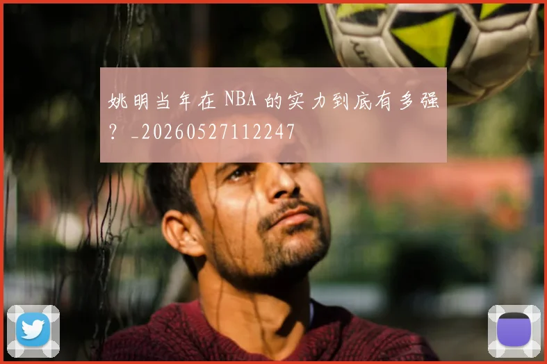 姚明当年在 NBA 的实力到底有多强?_20260527112247