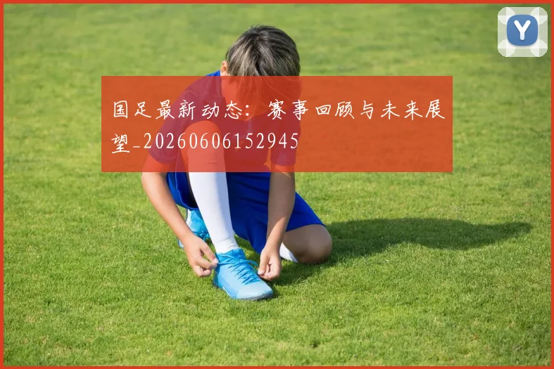 国足最新动态：赛事回顾与未来展望_20260606152945
