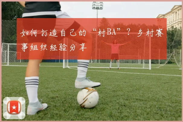 如何打造自己的“村BA”?乡村赛事组织经验分享