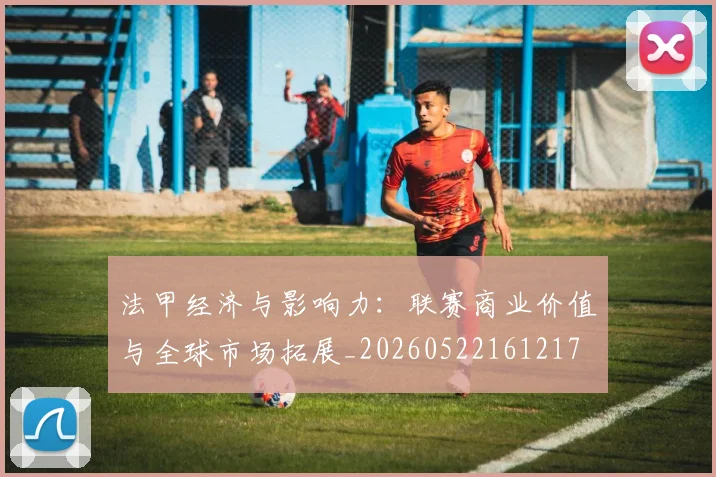 法甲经济与影响力:联赛商业价值与全球市场拓展_20260522161217