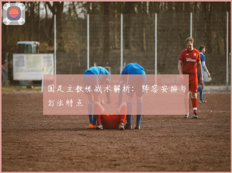 国足主教练战术解析：阵容安排与打法特点
