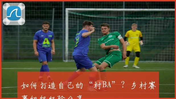 如何打造自己的“村BA”？乡村赛事组织经验分享