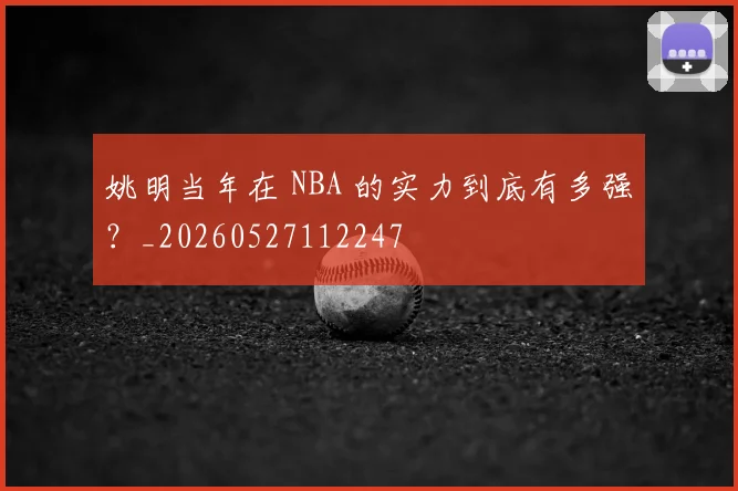 姚明当年在 NBA 的实力到底有多强?_20260527112247