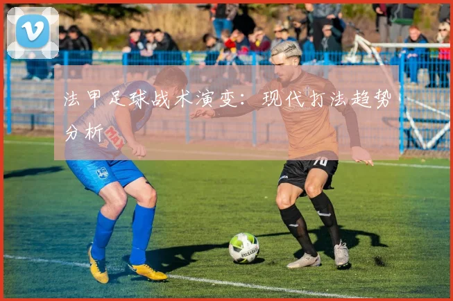 法甲足球战术演变：现代打法趋势分析
