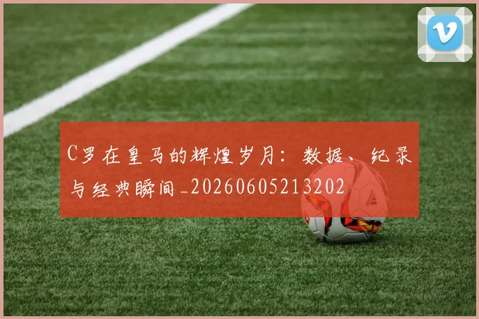 C罗在皇马的辉煌岁月:数据、纪录与经典瞬间_20260605213202