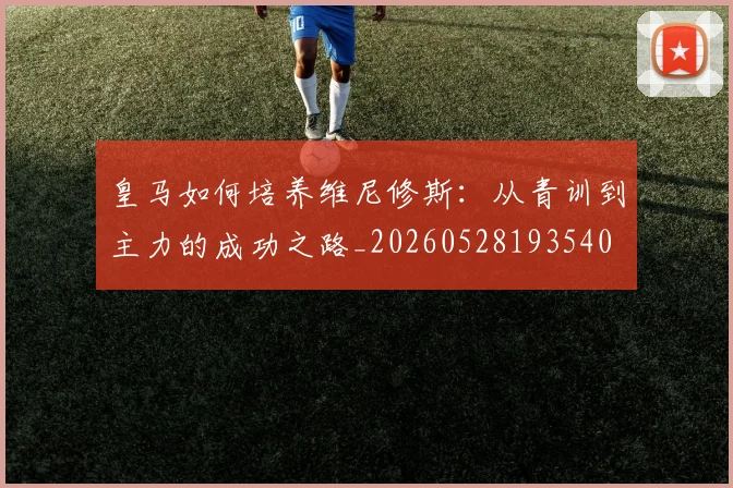 皇马如何培养维尼修斯：从青训到主力的成功之路_20260528193540